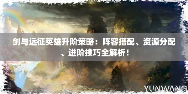 剑与远征英雄升阶策略：阵容搭配、资源分配、进阶技巧全解析！