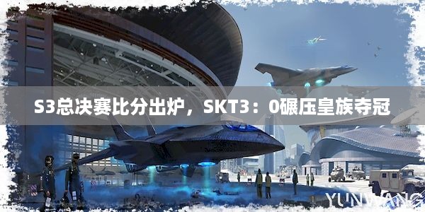 S3总决赛比分出炉，SKT3：0碾压皇族夺冠