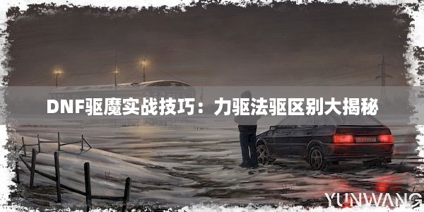 DNF驱魔实战技巧：力驱法驱区别大揭秘