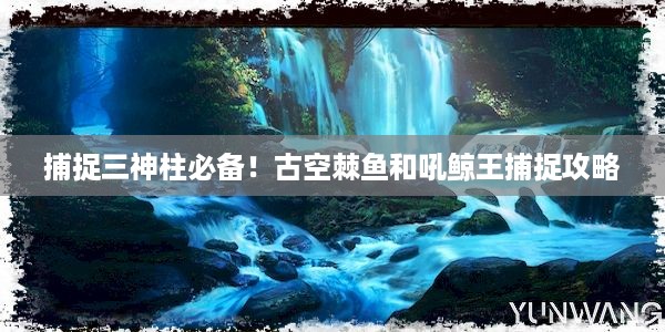 捕捉三神柱必备！古空棘鱼和吼鲸王捕捉攻略