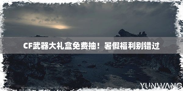 CF武器大礼盒免费抽！暑假福利别错过