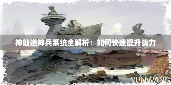 神仙道神兵系统全解析：如何快速提升战力