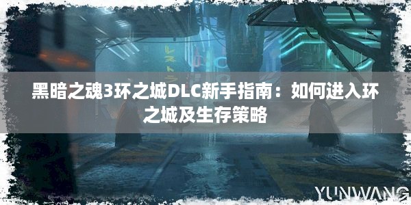 黑暗之魂3环之城DLC新手指南：如何进入环之城及生存策略