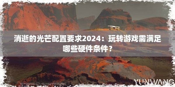 消逝的光芒配置要求2024：玩转游戏需满足哪些硬件条件？