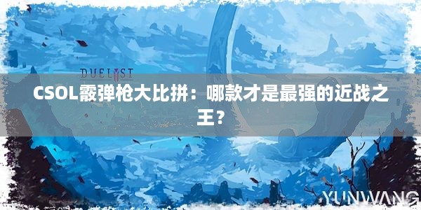 CSOL霰弹枪大比拼：哪款才是最强的近战之王？