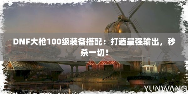 DNF大枪100级装备搭配：打造最强输出，秒杀一切！