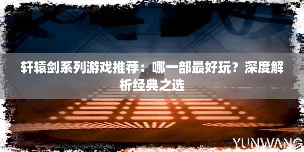 轩辕剑系列游戏推荐：哪一部最好玩？深度解析经典之选