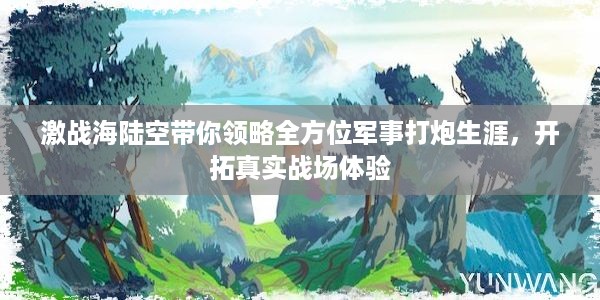 激战海陆空带你领略全方位军事打炮生涯，开拓真实战场体验