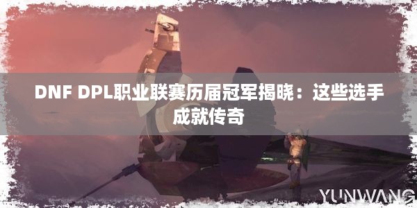 DNF DPL职业联赛历届冠军揭晓：这些选手成就传奇