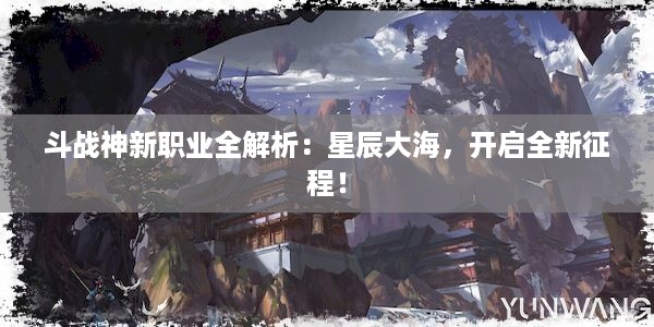 斗战神新职业全解析：星辰大海，开启全新征程！