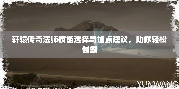 轩辕传奇法师技能选择与加点建议，助你轻松制霸