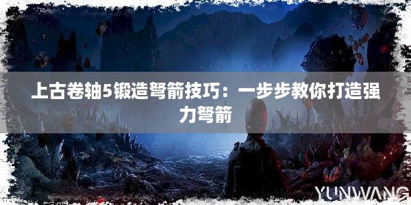 上古卷轴5锻造弩箭技巧：一步步教你打造强力弩箭