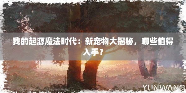 我的起源魔法时代：新宠物大揭秘，哪些值得入手？