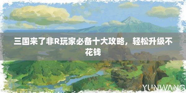 三国来了非R玩家必备十大攻略，轻松升级不花钱