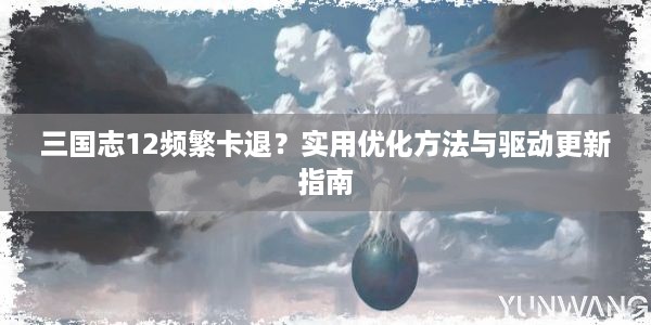 三国志12频繁卡退？实用优化方法与驱动更新指南