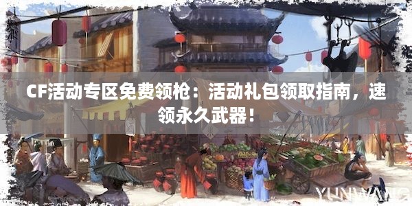 CF活动专区免费领枪：活动礼包领取指南，速领永久武器！