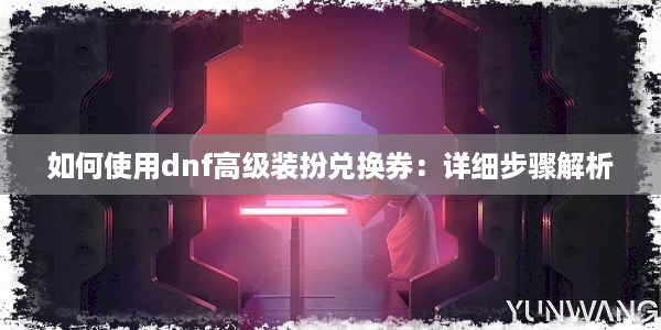 如何使用dnf高级装扮兑换券：详细步骤解析