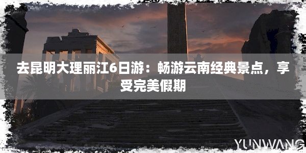 去昆明大理丽江6日游：畅游云南经典景点，享受完美假期