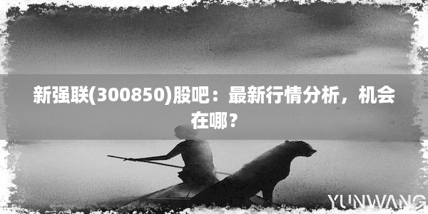 新强联(300850)股吧：最新行情分析，机会在哪？