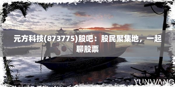 元方科技(873775)股吧：股民聚集地，一起聊股票