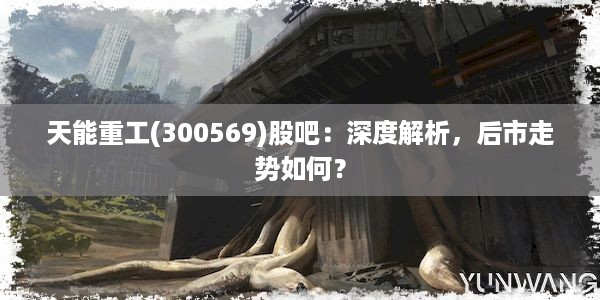 天能重工(300569)股吧：深度解析，后市走势如何？