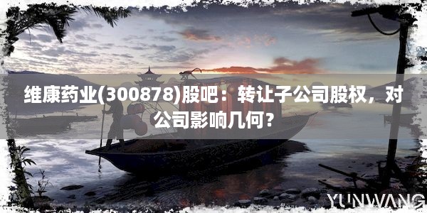 维康药业(300878)股吧：转让子公司股权，对公司影响几何？