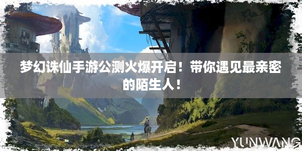 梦幻诛仙手游公测火爆开启！带你遇见最亲密的陌生人！