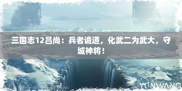 三国志12吕尚：兵者诡道，化武二为武大，守城神将！