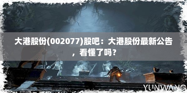 大港股份(002077)股吧：大港股份最新公告，看懂了吗？