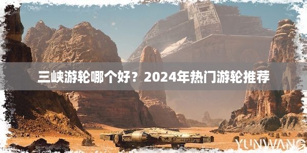 三峡游轮哪个好？2024年热门游轮推荐