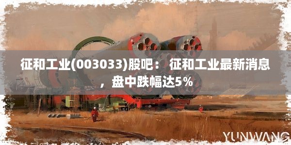 征和工业(003033)股吧： 征和工业最新消息，盘中跌幅达5%