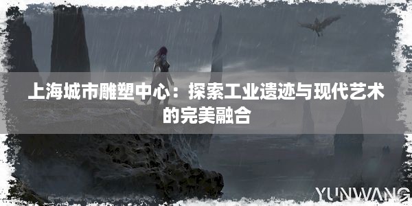 上海城市雕塑中心：探索工业遗迹与现代艺术的完美融合