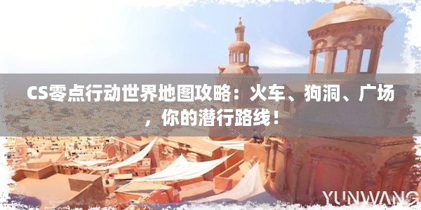 CS零点行动世界地图攻略：火车、狗洞、广场，你的潜行路线！