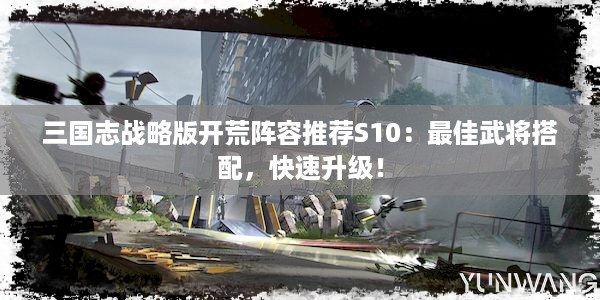 三国志战略版开荒阵容推荐S10：最佳武将搭配，快速升级！