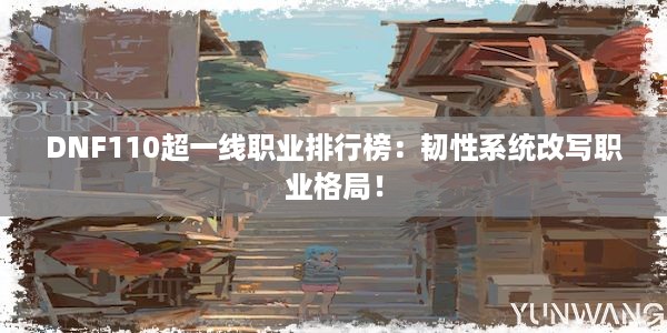 DNF110超一线职业排行榜：韧性系统改写职业格局！