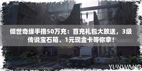 倾世奇缘手撸50万充：首充礼包大放送，3级传说宝石箱、1元现金卡等你拿！