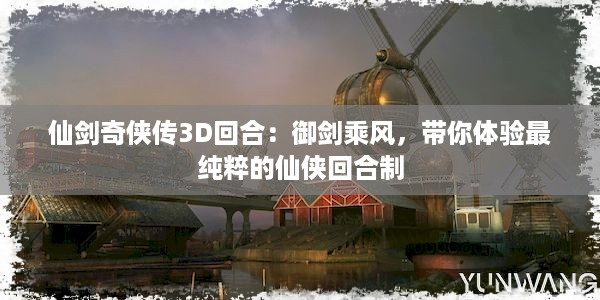 仙剑奇侠传3D回合：御剑乘风，带你体验最纯粹的仙侠回合制