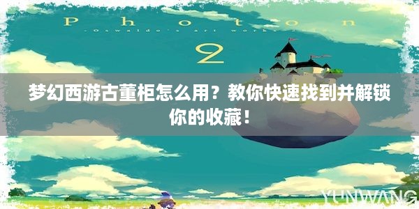 梦幻西游古董柜怎么用？教你快速找到并解锁你的收藏！