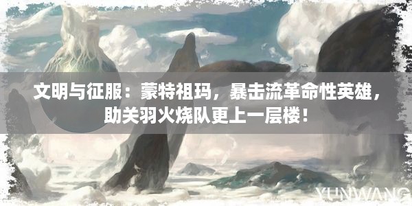 文明与征服：蒙特祖玛，暴击流革命性英雄，助关羽火烧队更上一层楼！