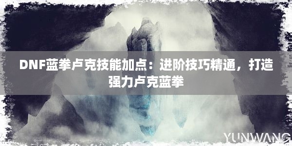 DNF蓝拳卢克技能加点：进阶技巧精通，打造强力卢克蓝拳