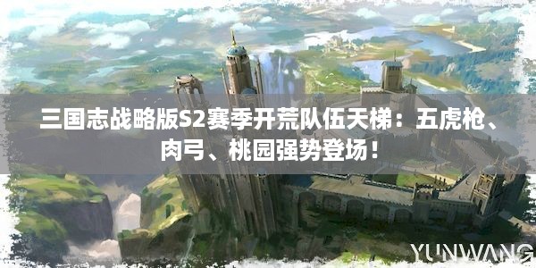 三国志战略版S2赛季开荒队伍天梯：五虎枪、肉弓、桃园强势登场！