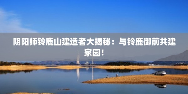 阴阳师铃鹿山建造者大揭秘：与铃鹿御前共建家园！