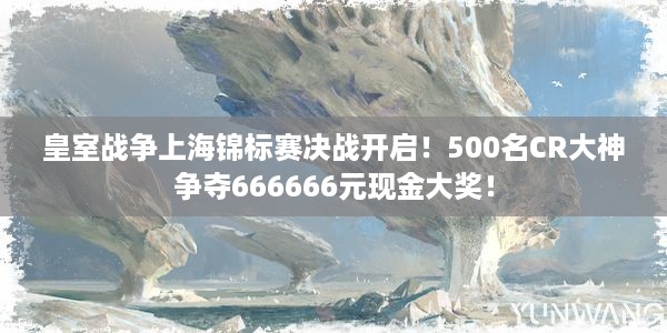 皇室战争上海锦标赛决战开启！500名CR大神争夺666666元现金大奖！