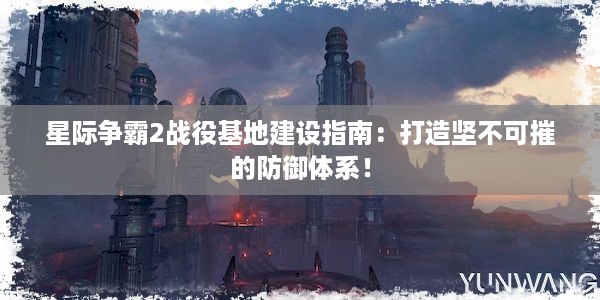 星际争霸2战役基地建设指南：打造坚不可摧的防御体系！