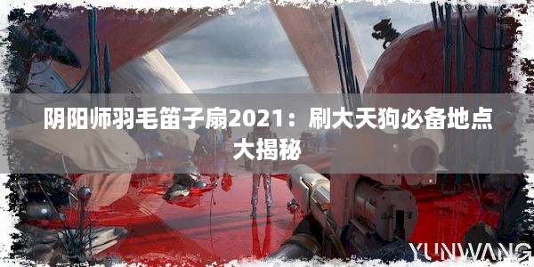 阴阳师羽毛笛子扇2021：刷大天狗必备地点大揭秘