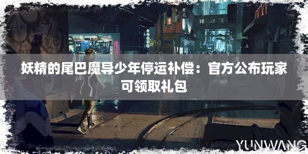 妖精的尾巴魔导少年停运补偿：官方公布玩家可领取礼包