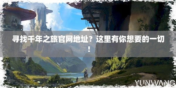 寻找千年之旅官网地址？这里有你想要的一切！