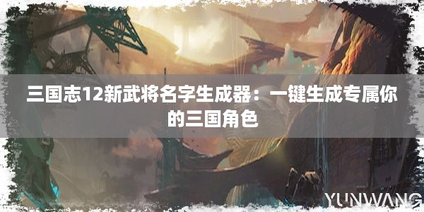 三国志12新武将名字生成器：一键生成专属你的三国角色