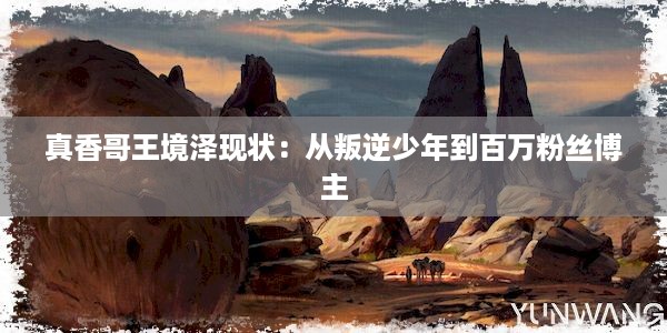 真香哥王境泽现状：从叛逆少年到百万粉丝博主