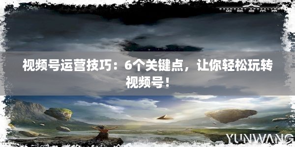 视频号运营技巧：6个关键点，让你轻松玩转视频号！